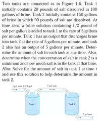 Two tanks are connected as in Figure 1.6. Tank 1
initially contains 20 pounds of salt dissolved in 100
gallons of brine. Tank 2 initially contains 150 gallons
of brine in which 90 pounds of salt are dissolved. At
time zero, a brine solution containing 1/2 pound of
salt per gallon is added to tank I at the rate of 5 gallons
per minute, Tank 1 has an output that discharges brine
into tank 2 at the rate of 5 gallons per minute, and tank
2 also has an output of 5 gallons per minute. Deter-
mine the amount of salt in each tank at any time. Also,
determine when the concentration of salt in tank 2 is a
minimum and how much salt is in the tank at that time.
Hint: Solve for the amount of salt in tank 1 at time t
and use this solution to help determine the amount in
tank 2.
S prl min: 12 Ih gel
S gil tain
Tauk
pal min
