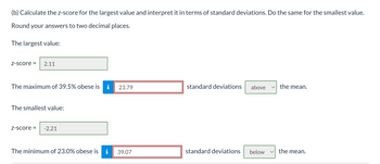 (b) Calculate the z-score for the largest value and interpret it in terms of standard deviations. Do the same for the smallest value.
Round your answers to two decimal places.
The largest value:
Z-score = 2.11
The maximum of 39.5% obese is
The smallest value:
Z-score =
-2.21
The minimum of 23.0% obese is
i
23.79
39.07
standard deviations above
standard deviations below
the mean.
the mean.