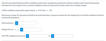 Use the normal distribution to find a confidence interval for a proportion p given the relevant sample results. Give the best point
estimate for p, the margin of error, and the confidence interval. Assume the results come from a random sample.
A 99% confidence interval for p given that p = 0.75 and n = 110.
Round your answer for the point estimate to two decimal places, and your answers for the margin of error and the confidence interval
to three decimal places.
Point estimate =
Margin of error = + i
The 99% confidence interval is
to i