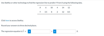 Use StatKey or other technology to find the regression line to predict Y from X using the following data.
Click here to access StatKey.
Round your answers to three decimal places.
The regression equation is Y
=
X 6
Y
3.5
10
8
+
4
2
14 12
12
8.5
X.