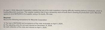 On April 1, 2024, Macomb Corporation realizes that one of its main suppliers is having difficulty meeting delivery schedules, which is
hurting Macomb's business. The supplier explains that it has a temporary lack of funds that is slowing its production cycle. Macomb
agrees to lend $470,000 to its supplier using a 12-month, 11% note.
Required:
Record the following transactions for Macomb Corporation:
1. The loan of $470,000 and acceptance of the note receivable on April 1, 2024.
2. The adjusting entry for accrued interest on December 31, 2024.
3. Cash collection of the note and interest on April 1, 2025.