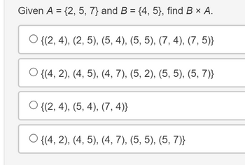 Given A = {2, 5, 7} and B = {4, 5}, find B × A.
O {(2, 4), (2, 5), (5, 4), (5, 5), (7, 4), (7, 5)}
O{(4, 2), (4, 5), (4, 7), (5, 2), (5, 5), (5, 7)}
O{(2, 4), (5, 4), (7,4)}
○ {(4, 2), (4, 5), (4, 7), (5, 5), (5, 7)}