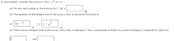 In this problem, consider the curve y =
f(x) = x²-7x+1.
(a) For any real number a, the formula for f' (a) =
(b) The equation of the tangent line to the curve y=f(x) at the point P=(a,f(a)) is
2a-7
y=
2
x+1 a
(c) There are two tangent lines to the curve y=f(x) with x-intercept 8. The x-coordinates of these two points of tangency (listed left to right) are:
||
and