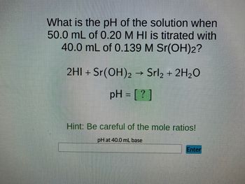 **Educational Website Content**

---

### Titration Problem: Determining the pH of a Solution

**Problem Statement:**
What is the pH of the solution when 50.0 mL of 0.20 M HI is titrated with 40.0 mL of 0.139 M Sr(OH)₂?

**Chemical Equation:**
\[ 2 \text{HI} + \text{Sr(OH)}_2 \rightarrow \text{SrI}_2 + 2 \text{H}_2\text{O} \]

**Solution Calculation:**
\[ \text{pH} = \boxed{\ ?\ } \]

**Hint:**
Be careful of the mole ratios!

**Interactive Component:**
Below is an input field for you to provide the pH after considering the reaction and calculations:
\[ \text{pH at 40.0 mL base:} \underline{\hspace{150px}} \ \text{Enter} \]

**Detailed Explanation of Diagram:**
The diagram features a balanced chemical equation, showing that two moles of Hydrogen Iodide (HI) react with one mole of Strontium Hydroxide \(\text{Sr(OH)}_2\) to produce one mole of Strontium Iodide (\(\text{SrI}_2\)) and two moles of water (\(\text{H}_2\text{O}\)).

---

**Steps to Calculate the pH:**

1. **Calculate moles of HI and Sr(OH)₂:**
   - Moles of HI: \( M \times V = 0.20 \, \text{M} \times 0.050 \, \text{L} = 0.010 \, \text{moles} \)
   - Moles of Sr(OH)₂: \( M \times V = 0.139 \, \text{M} \times 0.040 \, \text{L} = 0.00556 \, \text{moles} \)

2. **Determine the limiting reagent:**
   - 2 moles of HI react with 1 mole of Sr(OH)₂
   - We need twice the moles of HI compared to Sr(OH)₂, i.e., 0.01112 moles of HI are required to react with 0