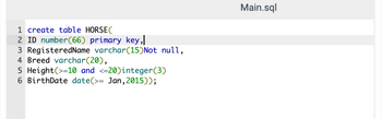 1 create table HORSE (
2 ID number (66) primary key,
3 RegisteredName varchar(15)Not null,
4 Breed varchar(20),
5 Height (>=10 and <=20)integer (3)
6 BirthDate date(>= Jan, 2015));
Main.sql