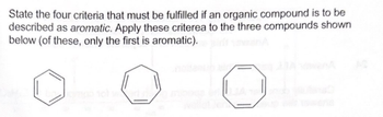 State the four criteria that must be fulfilled if an organic compound is to be
described as aromatic. Apply these criterea to the three compounds shown
below (of these, only the first is aromatic).