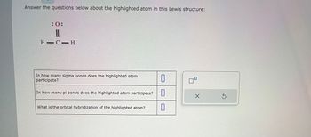 Answer the questions below about the highlighted atom in this Lewis structure:
:0:
||
H-C-H
In how many sigma bonds does the highlighted atom
participate?
In how many pi bonds does the highlighted atom participate?
What is the orbital hybridization of the highlighted atom?
1
0
0
X
S