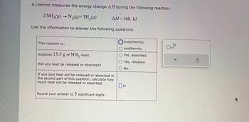 A chemist measures the energy change AH during the following reaction:
2 NH3(g) → N₂(g)+3H₂(g)
Use the information to answer the following questions.
This reaction is...
Suppose 13.5 g of NH3 react.
Will any heat be released or absorbed?
ΔΗ= 160. kJ
If you said heat will be released or absorbed in
the second part of this question, calculate how
much heat will be released or absorbed.
Round your answer to 3 significant digits.
endothermic.
O exothermic.
Yes, absorbed.
Yes, released.
No.
0 KJ
x10
X
S