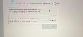 anion.
Answer the questions in the table below about the shape of the orthotellurate (Teo-) a
How many electron groups are around the central tellurium atom?
Note: one "electron group" means one lone pair, one single bond,
one double bond, or one triple bond.
What phrase best describes the arrangement of these electron
groups around the central tellurium atom?
(You may need to use the scrollbar to see all the choices.)
山
(choose one)
X
S