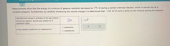 Measurements show that the energy of a mixture of gaseous reactants decreases by 179. kJ during a certain chemical reaction, which is carried out at a
constant pressure. Furthermore, by carefully monitoring the volume change it is determined that -118. kJ of work is done on the mixture during the reaction.
Calculate the change in enthalpy of the gas mixture
during the reaction. Round your answer to 2
significant digits.
Is the reaction exothermic or endothermic?
KJ
exothermic
endothermic
x10
X
Ś