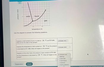 pressure (atm)
V
0.8-
0.4 solid
0
200
liquid
Explanation
400
temperature (K)
Use this diagram to answer the following questions.
gas
Suppose a small sample of pure X is held at -26. °C and 0.4 atm.
What will be the state of the sample?
Check
Suppose the temperature is held constant at -26. °C but the pressure
is decreased by 0.1 atm. What will happen to the sample?
Suppose, on the other hand, the pressure is held constant at 0.4 atm
but the temperature is decreased by 120. °C. What will happen to the
sample?
(choose one)
(choose one)
✔(choose one)
Nothing.
It will melt.
It will freeze.
It will boil.
It will condense.
© 2023 McGraw Hill LLC. All Rights Reserved. Te