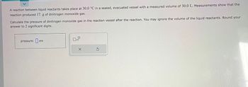 A reaction between liquid reactants takes place at 30.0 °C in a sealed, evacuated vessel with a measured volume of 30.0 L. Measurements show that the
reaction produced 17. g of dinitrogen monoxide gas.
Calculate the pressure of dinitrogen monoxide gas in the reaction vessel after the reaction. You may ignore the volume of the liquid reactants. Round your
answer to 2 significant digits.
atm
pressure:at
x10
X
S