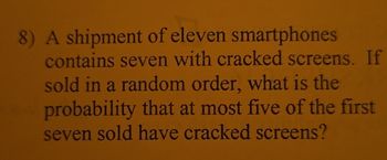 8) A shipment of eleven smartphones
contains seven with cracked screens. If
sold in a random order, what is the
probability that at most five of the first
seven sold have cracked screens?