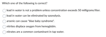 Which one of the following is correct?
lead in water is not a problem unless concentration exceeds 50 milligrams/liter.
lead in water can be eliminated by ozonolysis.
arsenic can cause "blue baby syndrome".
nitrites displace oxygen from hemoglobin.
nitrates are a common contaminant in tap water.