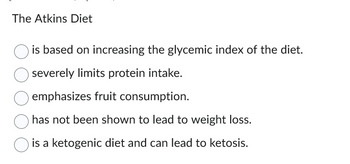 The Atkins Diet
is based on increasing the glycemic index of the diet.
severely limits protein intake.
emphasizes fruit consumption.
has not been shown to lead to weight loss.
is a ketogenic diet and can lead to ketosis.