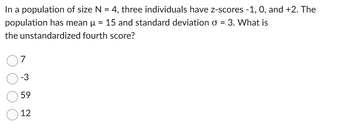 In a population of size N = 4, three individuals have z-scores -1, 0, and +2. The
population has mean µ = 15 and standard deviation o = 3. What is
the unstandardized fourth score?
7
-3
59
12