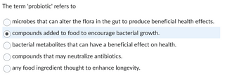 The term 'probiotic' refers to
microbes that can alter the flora in the gut to produce beneficial health effects.
O compounds added to food to encourage bacterial growth.
bacterial metabolites that can have a beneficial effect on health.
compounds that may neutralize antibiotics.
any food ingredient thought to enhance longevity.