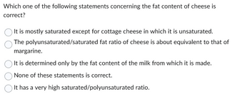 Which one of the following statements concerning the fat content of cheese is
correct?
It is mostly saturated except for cottage cheese in which it is unsaturated.
The polyunsaturated/saturated
fat ratio of cheese is about equivalent to that of
margarine.
It is determined only by the fat content of the milk from which it is made.
None of these statements is correct.
It has a very high saturated/polyunsaturated ratio.