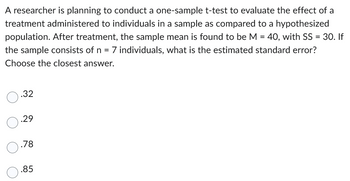 A researcher is planning to conduct a one-sample t-test to evaluate the effect of a
treatment administered to individuals in a sample as compared to a hypothesized
population. After treatment, the sample mean is found to be M = 40, with SS = 30. If
the sample consists of n = 7 individuals, what is the estimated standard error?
Choose the closest answer.
0.32
.29
.78
.85