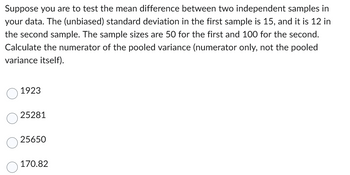 Suppose you are to test the mean difference between two independent samples in
your data. The (unbiased) standard deviation in the first sample is 15, and it is 12 in
the second sample. The sample sizes are 50 for the first and 100 for the second.
Calculate the numerator of the pooled variance (numerator only, not the pooled
variance itself).
O
1923
25281
25650
170.82