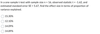 In a one-sample t-test with sample size n = 16, observed statistic t = -1.62, and
estimated standard error SE = 5.67, find the effect size in terms of proportion of
variance explained.
15.30%
12.10%
14.09%
14.89%