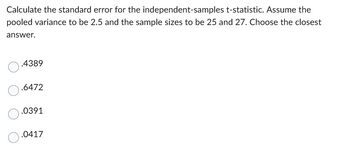 Calculate the standard error for the
independent-samples t-statistic. Assume the
pooled variance to be 2.5 and the sample sizes to be 25 and 27. Choose the closest
answer.
.4389
.6472
.0391
.0417