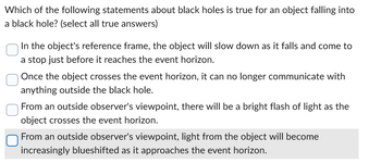 Which of the following statements about black holes is true for an object falling into
a black hole? (select all true answers)
In the object's reference frame, the object will slow down as it falls and come to
a stop just before it reaches the event horizon.
Once the object crosses the event horizon, it can no longer communicate with
anything outside the black hole.
From an outside observer's viewpoint, there will be a bright flash of light as the
object crosses the event horizon.
From an outside observer's viewpoint, light from the object will become
increasingly blueshifted as it approaches the event horizon.