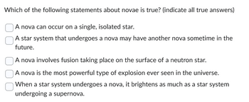 Which of the following statements about novae is true? (indicate all true answers)
A nova can occur on a single, isolated star.
A star system that undergoes a nova may have another nova sometime in the
future.
A nova involves fusion taking place on the surface of a neutron star.
A nova is the most powerful type of explosion ever seen in the universe.
When a star system undergoes a nova, it brightens as much as a star system
undergoing a supernova.