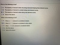 Which of the following is true?
O A. The elasticity of demand varies only along downward-sloping linear demand curves.
O B. The elasticity of demand is constant along most demand curves.
C. The elasticity of demand varies along most demand curves.
O D. None of the above.
Which of the following is true?
O A. When ɛ < -1, demand is considered inelastic.
B. When e = -1, demand is considered unitary elastic.
C. When -1<8s0, demand is considered elastic.
D. All of the above.
E. None of the above.
