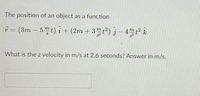 The position of an object as a function
T = (3m – 5t) î + (2m + 3™ t²) § – 4™² Î&
|
What is the z velocity in m/s at 2.6 seconds? Answer in m/s.
