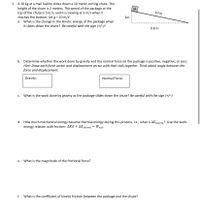 1. A 10 kg at a mail facility slides down a 10 meter sorting chute. The
height of the chute is 2 meters. The speed of the package at the
top of the chute is 5 m/s, and it is moving at 3 m/s when it
reaches the bottom. Let g = 10 m/s?
a. What is the change in the kinetic energy of the package when
it slides down the chute? Be careful with the sign (+/-)!
M
10 m
2m
9.8 m
b. Determine whether the work done by gravity and the normal force on the package is positive, negative, or zero.
Hint: Draw each force vector and displacement vector with their tails together. Think about angle between the
force and displacement.
Gravity:
Normal Force:
c. What is the work done by gravity as the package slides down the chute? Be careful with the sign (+/-)
d. How much mechanical energy became thermal energy during this process, i.e., what is AEherm? Use the work-
energy relation with friction: AKE + AE,herm = Wext.
e. What is the magnitude of the frictional force?
f. What is the coefficient of kinetic friction between the package and the chute?
