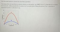 Use the graph below to answer the next three questions.
Two projectiles are launched on a planet without an atmosphere (g is NOT 9.8 m/s). Projectile A is in motion
for 6 seconds, while projectile B is in motion for 3 seconds before hitting the ground. The +x direction is
horizontal and the +y direction is up.
40
32
16
B.
2.
8.
x (meters)
10
12
y (meters)
24
