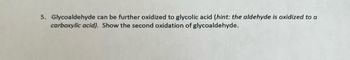 5. Glycoaldehyde can be further oxidized to glycolic acid (hint: the aldehyde is oxidized to a
carboxylic acid). Show the second oxidation of glycoaldehyde.