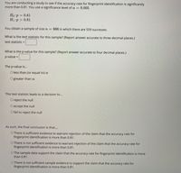 You are conducting a study to see if the accuracy rate for fingerprint identification is significantly
more than 0.81. You use a significance level of a = 0.005.
Ho:p = 0.81
H1:p > 0.81
You obtain a sample of size n = 666 in which there are 559 successes.
What is the test statistic for this sample? (Report answer accurate to three decimal places.)
test statistic =
What is the p-value for this sample? (Report answer accurate to four decimal places.)
p-value =
The p-value is..
O less than (or equal to) a
O greater than a
This test statistic leads to a decision to...
Oreject the null
O accept the null
O fail to reject the null
As such, the final conclusion is that...
O There is sufficient evidence to warrant rejection of the claim that the accuracy rate for
fingerprint identification is more than 0.81.
O There is not sufficient evidence to warrant rejection of the claim that the accuracy rate for
fingerprint identification is more than 0.81.
O The sample data support the claim that the accuracy rate for fingerprint identification is more
than 0.81.
O There is not sufficient sample evidence to support the claim that the accuracy rate for
fingerprint identification is more than 0.81.
