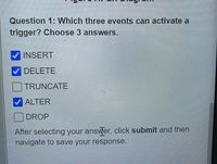 Question 1: Which three events can activate a
trigger? Choose 3 answers.
INSERT
V DELETE
TRUNCATE
ALTER
DROP
After selecting your answer, click submit and then
navigate to save your response.
