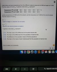 Listed below are body temperatures from five different subjects measured at 8 AM and again at 12 AM.
Find the values of d and sg. In general, what does Hg represent?
Temperature (°F) at 8 AM
Temperature (°F) at 12 AM 98.8
98.3
99.4
97.4
97.3
97.1
99.9
97.6
96.9
97.3
Let the temperature at 8 AM be the first sample, and the temperature at 12 AM be the second sample.
Find the values of d and sa.
(Type an integer or a decimal. Do not round.)
%3D
(Round to two decimal places as needed.)
In general, what does Hg represent?
O A. The mean value of the differences for the paired sample data
B. The mean of the differences from the population of matched data
OC. The difference of the population means of the two populations
O D. The mean of the means of each matched pair from the population of matched data
Click to select your answer(s).
40,714 APR
19
->
Q Search secury"
esc
