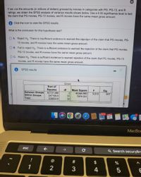 If we use the amounts (in millions of dollars) grossed by movies in categories with PG, PG-13, and R
ratings, we obtain the SPSS analysis of variance results shown below. Use a 0.05 significance level to test
the claim that PG movies, PG-13 movies, and R movies have the same mean gross amount.
Click the icon to view the SPSS results.
What is the conclusion for this hypothesis test?
O A. Reject Ho. There is insufficient evidence to warrant the rejection of the claim that PG movies, PG-
13 movies, and R movies have the same mean gross amount.
O B. Fail to reject Ho. There is sufficient evidence to warrant the rejection of the claim that PG movies,
PG-13 movies, and R movies have the same mean gross amount.
O C. Reject Ho. There is sufficient evidence to warrant rejection of the claim that PG movies, PG-13
movies, and R movies have the same mean gross amount.
SPSS results
Gross
Sum of
Squares
df
Mean Square
F
Sig.
Between Groups 92737.980
Within Groups
Total
46368.990
7974.031
2
5.815
.007
247195.0
31
339933.0
33
38,173 MAY
МacBoс
esc
->
Q Search securyBrc
!
#
$
1
2
3
4
