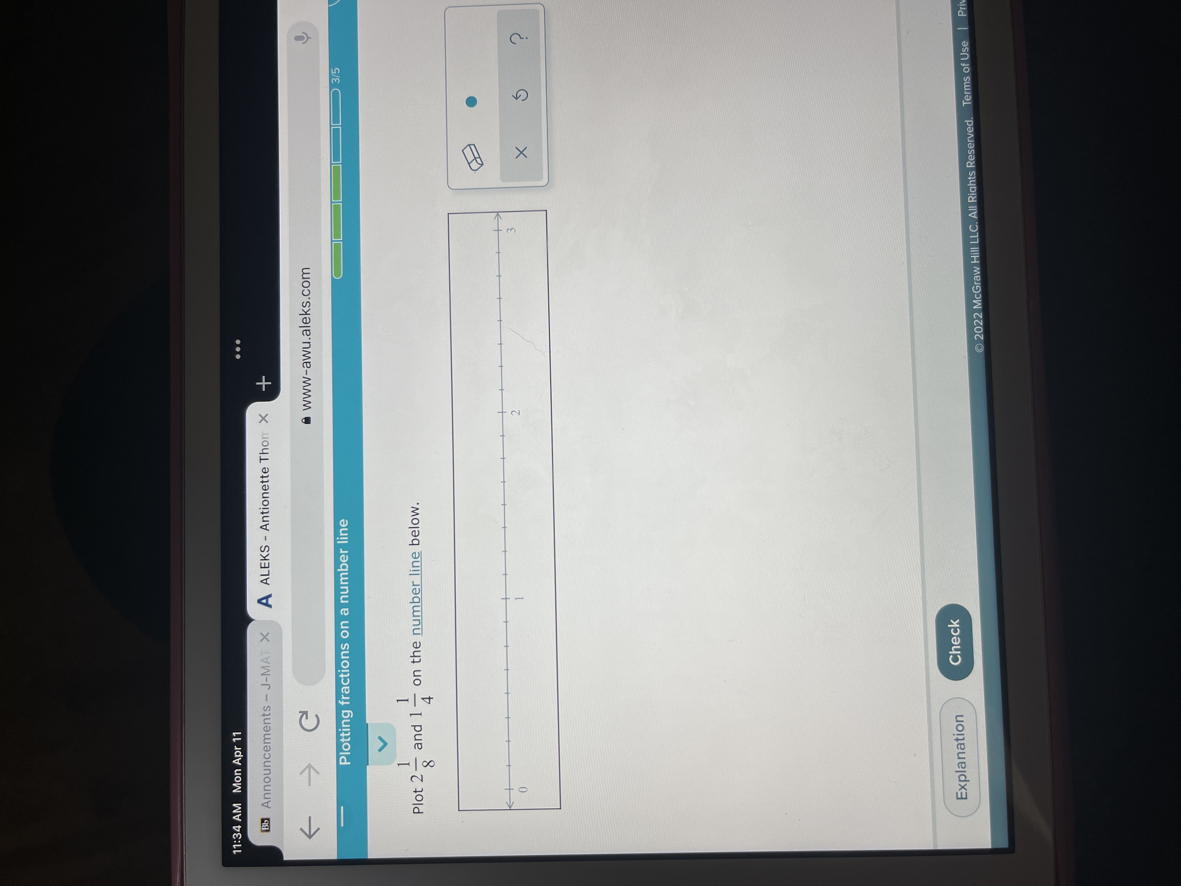 2.
11:34 AM Mon Apr 11
Bb Announcements - J-MAT X
A ALEKS - Antionette Thom X
A www-awu.aleks.com
->
Plotting fractions on a number line
3/5
Plot 2
1.
and 1
on the number line below.
-
4
8.
3.
Explanation
Check
O 2022 McGraw Hill LLC. All Rights Reserved. Terms of Use Priv

