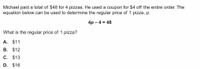 Michael paid a total of $48 for 4 pizzas. He used a coupon for $4 off the entire order. The
equation below can be used to determine the regular price of 1 pizza, p.
4р - 4 %3D 48
What is the regular price of 1 pizza?
A. $11
В. $12
C. $13
D. $16
