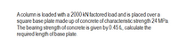 A column is loaded with a 2000 kN factored load and is placed over a
square base plate made up of concrete of characteristic strength 24 MPa.
The bearing strength of concrete is given by 0.45 fe, calculate the
required length of base plate.
