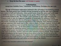 • Keep the font the same: red Georgia 12 point.
Colonization
excerpt from: Stockdale, Nancy. "Colonization." World History: The Modern Era. ABC-CLIO
The age of European exploration initiated in the 15th century was fueled by several
factors. The most potent force initially driving Europeans to sail the seas was to discover
new routes to Indi and Indonesia, where prized luxury items like spices and textile were
available for export to a Europe hungry for the goods. When Christopher Columbus
inadvertently landed in the "New World" of the Americas in 1492 while searching for
Western route to Asia, he triggered a landslide of catastrophe for millions of Native
Americans and ushered in the era of European hegemony. On hearing of his remarkable
discoveries, including the unknown population of the Americas, their material treasures,
and raw materials their lands had to offer, rulers in Spain, Portugal, England, Holland, and
France sent expeditions west toward the Americas in search of treasures and lands they
could claim as their own... In the first century of Spanish and Portuguese colonialism, fast
wealth was made by exploiting natural resources and the plunder of the natives' property.
As that initial bounty was drained, settlers turned toward establishing large plantations for
cash crops production, ranches, and more labor-intensive mineral mining. Those changes
built a foundation for the import of slaves from Africa to the New World, as well as the
forced labor of Native American. The African slave trade became the most elaborate and
devastating slave trade in history as it dislocated millions of Africans from their homes and
families and affected society and culture on both sides of the Atlantic.
1. Who is the intended audience for this excerpt?
N Forus
