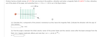 Protons having a kinetic energy of 4.70 MeV are moving in the positive x-direction and enter a magnetic field of 0.0670 T in the z-direction,
out of the plane of the page, and extending from x = 0 to x = 1.00 m as in the figure below.
x= 1.00 m
...
..
(a) Calculate the y-component of the protons' momentum as they leave the magnetic field. (Indicate the direction with the sign of
your answer.)
|kg · m/s
(b) Find the angle a between the initial velocity vector of the proton beam and the velocity vector after the beam emerges from the
field. Hint: Neglect relativistic effects and note that 1 eV = 1.60 x 10-19 J.
a =
