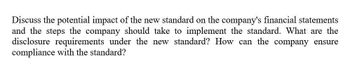 Discuss the potential impact of the new standard on the company's financial statements
and the steps the company should take to implement the standard. What are the
disclosure requirements under the new standard? How can the company ensure
compliance with the standard?