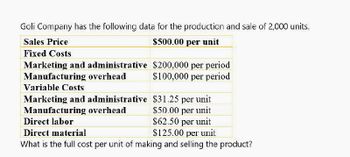 Goli Company has the following data for the production and sale of 2,000 units.
Sales Price
$500.00 per unit
Fixed Costs
Marketing and administrative $200,000 per period
Manufacturing overhead
$100,000 per period
Variable Costs
Marketing and administrative
$31.25 per unit
Manufacturing overhead
$50.00 per unit
Direct labor
$62.50 per unit
Direct material
What is the full cost per unit of making and selling the product?
$125.00 per unit