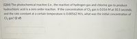 (Q84) The photochemical reaction (i.e., the reaction of hydrogen gas and chlorine gas to produce
hydrochloric acid is a zero order reaction. If the concentration of Cl2 gas is 0.016 M at 50.5 seconds,
and the rate constant at a certain temperature is 0.00562 M/s, what was the initial concentration of
Cl2 gas? (2 sf)
