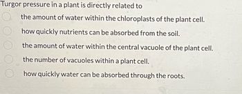 **Turgor Pressure in Plants**

Turgor pressure in a plant is directly related to:

1. the amount of water within the chloroplasts of the plant cell.
2. how quickly nutrients can be absorbed from the soil.
3. the amount of water within the central vacuole of the plant cell.
4. the number of vacuoles within a plant cell.
5. how quickly water can be absorbed through the roots.

**Explanation of Concepts:**

- **Turgor Pressure**: This is the pressure exerted by the fluid (water) inside the central vacuole against the cell wall, helping maintain the cell's shape and structural integrity.

- **Chloroplasts**: These are the organelles within plant cells where photosynthesis takes place. They contain chlorophyll, which absorbs light energy.

- **Central Vacuole**: A large vacuole found in plant cells that holds materials and wastes, maintaining proper pressure within the plant cells to provide structure and support for the growing plant.

- **Vacuole**: Membrane-bound organelles in plant cells that are involved in a variety of functions including storage, waste disposal, and maintaining proper pressure within the cell.

- **Roots**: The part of the plant that anchors it into the soil and absorbs water and nutrients necessary for plant growth.