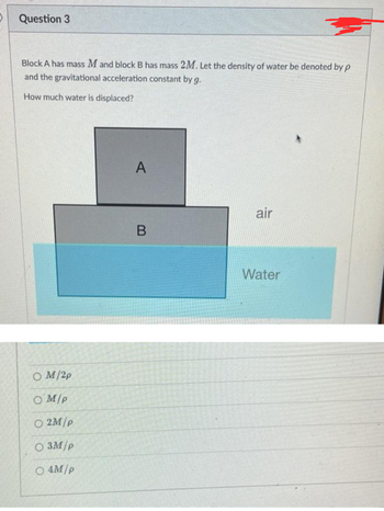 Question 3
Block A has mass M and block B has mass 2M. Let the density of water be denoted by p
and the gravitational acceleration constant by g.
How much water is displaced?
OM/2p
OM/p
O2M/p
O 3M/p
O 4M/p
A
B
air
Water