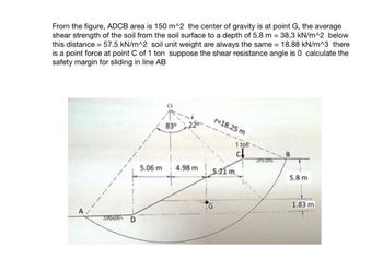 From the figure, ADCB area is 150 m^2 the center of gravity is at point G, the average
shear strength of the soil from the soil surface to a depth of 5.8 m = 38.3 kN/m^2 below
this distance = 57.5 kN/m^2 soil unit weight are always the same = 18.88 kN/m^3 there
is a point force at point C of 1 ton suppose the shear resistance angle is 0 calculate the
safety margin for sliding in line AB
TIRGHES
5.06 m
83⁰
4.98 m
r=18.25 m
5.21 m
1 tof
c
5.8 m
1.83 m