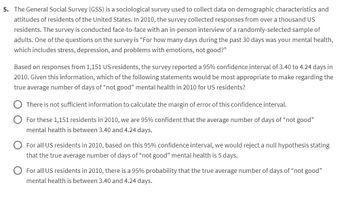 5. The General Social Survey (GSS) is a sociological survey used to collect data on demographic characteristics and
attitudes of residents of the United States. In 2010, the survey collected responses from over a thousand US
residents. The survey is conducted face-to-face with an in-person interview of a randomly-selected sample of
adults. One of the questions on the survey is "For how many days during the past 30 days was your mental health,
which includes stress, depression, and problems with emotions, not good?"
Based on responses from 1,151 US residents, the survey reported a 95% confidence interval of 3.40 to 4.24 days in
2010. Given this information, which of the following statements would be most appropriate to make regarding the
true average number of days of "not good" mental health in 2010 for US residents?
There is not sufficient information to calculate the margin of error of this confidence interval.
For these 1,151 residents in 2010, we are 95% confident that the average number of days of "not good"
mental health is between 3.40 and 4.24 days.
For all US residents in 2010, based on this 95% confidence interval, we would reject a null hypothesis stating
that the true average number of days of "not good" mental health is 5 days.
For all US residents in 2010, there is a 95% probability that the true average number of days of "not good"
mental health is between 3.40 and 4.24 days.