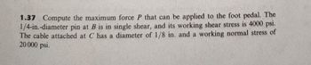 1.37 Compute the maximum force P that can be applied to the foot pedal. The
1/4-in.-diameter pin at B is in single shear, and its working shear stress is 4000 psi.
The cable attached at C has a diameter of 1/8 in. and a working normal stress of
20 000 psi.